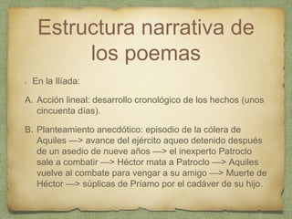 Estructura narrativa de
los poemas
En la Ilíada:
A. Acción lineal: desarrollo cronológico de los hechos (unos
cincuenta días).
B. Planteamiento anecdótico: episodio de la cólera de
Aquiles —> avance del ejército aqueo detenido después
de un asedio de nueve años —> el inexperto Patroclo
sale a combatir —> Héctor mata a Patroclo —> Aquiles
vuelve al combate para vengar a su amigo —> Muerte de
Héctor —> súplicas de Príamo por el cadáver de su hijo.
 