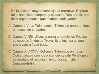 En la Odisea: mayor complejidad narrativa. Ruptura
de la linealidad temporal y espacial. Tres partes, dos
hilos argumentales que acaban confluyendo.
A. Cantos I-V. La Telemaquia. Telémaco parte de Ítaca
en busca de su padre.
B. Cantos V-XIII. Ulises le narra al rey de los Feacios
su expedición desde Troya. Esta técnica es una
analepsis o flash-back.
C. Cantos XIV-XXIV. Odiseo y Telémaco en Ítaca.
Odiseo acaba con los pretendientes de Penélope y
se produce el reconocimiento por su mujer
(anagnórisis).
 