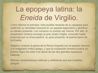 La epopeya latina: la
Eneida de Virgilio.
Como dijimos al principio, todo pueblo necesita de su epopeya para
reafirmar su identidad nacional en un pasado legendario y glorificar
su estado presente. Los romanos no podían ser menos. Por ello, el
emperador Octavio encargó al gran poeta Virgilio, conocido hasta
entonces por su lírica pastoril, su gran proyecto: el poema épico de
la Eneida.
Objetivo: enlazar la gloria de la Roma Imperial con el pasado heroico
y el imaginario mítico griego, y que la civilización romana tuviera un
poema digno de estar a la altura de las dos grandes epopeyas
helenas.
Mismas características métricas y estilísticas que sus modelos
griegos.
 
