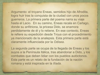 Argumento: el troyano Eneas, semidios hijo de Afrodita,
logra huir tras la conquista de la ciudad con unos pocos
guerreros. La primera parte del poema narra su viaje
hasta el Lacio. En su camino, Eneas recala en Cartago,
donde su anfitriona, la pricesa Dido, se enamora
perdidamente de él y lo retiene. En ese contexto, Eneas
le refiere su expedición desde Troya con el procedimiento
ya mencionado de la analepsis. Esta primera parte está
claramente influenciada por la Odisea.
La segunda parte se ocupa de la llegada de Eneas y los
suyos a la Península Itálica, tras abandonar a Dido, y los
combates que deben lidiar con los pueblos autóctonos.
Esta parte es un relato de la fundación de la nación
romana y está inspirada en la Ilíada.
 