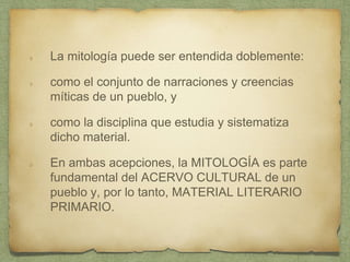 La mitología puede ser entendida doblemente:
como el conjunto de narraciones y creencias
míticas de un pueblo, y
como la disciplina que estudia y sistematiza
dicho material.
En ambas acepciones, la MITOLOGÍA es parte
fundamental del ACERVO CULTURAL de un
pueblo y, por lo tanto, MATERIAL LITERARIO
PRIMARIO.
 
