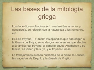 Las bases de la mitología
griega
Los doce dioses olímpicos (cfr. cuadro) Sus amoríos y
genealogía, su relación con la naturaleza y los humanos,
etc.
El ciclo troyano —> desde los episodios que dan origen a
la Guerra de Troya; se va desgranando en los que afectan
a la familia real troyana, al caudillo aqueo Agamenón y su
familia, a Odiseo y la suya, y al troyano Eneas.
Lo trabajaremos cuando hablemos de la Ilíada, la Odisea,
las tragedias de Esquilo y la Eneida de Virgilio.
 