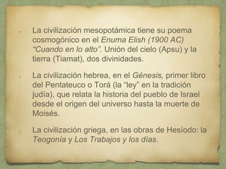 La civilización mesopotámica tiene su poema
cosmogónico en el Enuma Elish (1900 AC)
“Cuando en lo alto”. Unión del cielo (Apsu) y la
tierra (Tiamat), dos divinidades.
La civilización hebrea, en el Génesis, primer libro
del Pentateuco o Torá (la “ley” en la tradición
judía), que relata la historia del pueblo de Israel
desde el origen del universo hasta la muerte de
Moisés.
La civilización griega, en las obras de Hesíodo: la
Teogonía y Los Trabajos y los días.
 