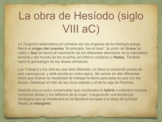 La obra de Hesíodo (siglo
VIII aC)
La Teogonía sistematiza por primera vez los orígenes de la mitología griega.
Narra el origen del cosmos “Al principio, fue el caos”, la unión de Urano (el
cielo) y Gea (la tierra),el nacimiento de los diferentes elementos de la naturaleza
terrenal y del mundo de los muertos (el infierno cristiano) o Hades. También
narra la genealogía de los dioses olímpicos.
Los Trabajos y los días es una obra diferente, no tiene el contenido propio de
una cosmogonía, y está escrita en metro épico. Se narran en ella diferentes
mitos que ilustran la necesidad de trabajar la tierra para estar en paz con los
dioses. Destacan el mito de las cinco edades y el de la caja de Pandora.
Hesíodo era un autor conservador que condenaba la hybris o soberbia humana
contra los dioses y los defectos de la mujer, inaugurando una tendencia
ideológica que se mantendrá en la literatura europea a lo largo de la Edad
Media, la misoginia.
 