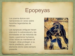 Epopeyas
Los poema épicos son
narraciones en verso sobre
hazañas legendarias de
héroes.
Las epopeyas antiguas hacen
intervenir lo sobrenatural y las
divinidades en las historias de
reyes y guerreros humanos.
Unas veces se mantienen al
margen, otras protegen a su
héroe predilecto, pero el
elemento divino está siempre
presente.
 