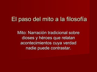 El paso del mito a la filosofíaEl paso del mito a la filosofía
Mito: Narración tradicional sobreMito: Narración tradicional sobre
dioses y héroes que relatandioses y héroes que relatan
acontecimientos cuya verdadacontecimientos cuya verdad
nadie puede contrastar.nadie puede contrastar.
 