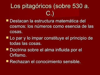 Los pitagóricos (sobre 530 a.Los pitagóricos (sobre 530 a.
C.)C.)
 Destacan la estructura matemática delDestacan la estructura matemática del
cosmos: los números como esencia de lascosmos: los números como esencia de las
cosas.cosas.
 Lo par y lo impar constituye el principio deLo par y lo impar constituye el principio de
todas las cosas.todas las cosas.
 Doctrina sobre el alma influida por elDoctrina sobre el alma influida por el
Orfismo.Orfismo.
 Rechazan el conocimiento sensible.Rechazan el conocimiento sensible.
 