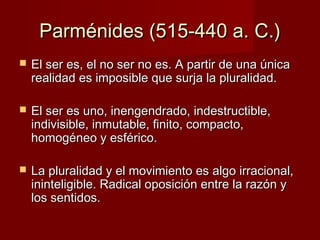 Parménides (515-440 a. C.)Parménides (515-440 a. C.)
 El ser es, el no ser no es. A partir de una únicaEl ser es, el no ser no es. A partir de una única
realidad es imposible que surja la pluralidad.realidad es imposible que surja la pluralidad.
 El ser es uno, inengendrado, indestructible,El ser es uno, inengendrado, indestructible,
indivisible, inmutable, finito, compacto,indivisible, inmutable, finito, compacto,
homogéneo y esférico.homogéneo y esférico.
 La pluralidad y el movimiento es algo irracional,La pluralidad y el movimiento es algo irracional,
ininteligible. Radical oposición entre la razón yininteligible. Radical oposición entre la razón y
los sentidos.los sentidos.
 