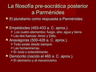 La filosofía pre-socrática posteriorLa filosofía pre-socrática posterior
a Parménidesa Parménides
 El pluralismo como respuesta a Parménides.El pluralismo como respuesta a Parménides.
 Empédocles (493-433 a. C. aprox.).Empédocles (493-433 a. C. aprox.).
 Los cuatro elementos: fuego, aire, agua y tierra.Los cuatro elementos: fuego, aire, agua y tierra.
 Las dos fuerzas: Amor y Odio.Las dos fuerzas: Amor y Odio.
 Anaxágoras (500-428 a. C. aprox.).Anaxágoras (500-428 a. C. aprox.).
 Todo existe desde siempre.Todo existe desde siempre.
 Las homeomerías.Las homeomerías.
 ElEl noûsnoûs o entendimiento.o entendimiento.
 Demócrito (nacido el 460 a. C. aprox.).Demócrito (nacido el 460 a. C. aprox.).
 El atomismo y el mecanicismo.El atomismo y el mecanicismo.
 