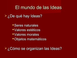 El mundo de las IdeasEl mundo de las Ideas
 ¿De qué hay Ideas?¿De qué hay Ideas?
 Seres naturalesSeres naturales
 Valores estéticosValores estéticos
 Valores moralesValores morales
 Objetos matemáticosObjetos matemáticos
 ¿Cómo se organizan las Ideas?¿Cómo se organizan las Ideas?
 