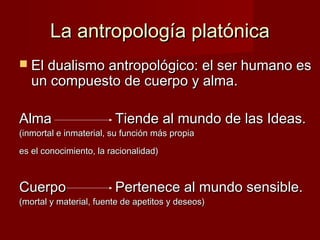 La antropología platónicaLa antropología platónica
 El dualismo antropológico: el ser humano esEl dualismo antropológico: el ser humano es
un compuesto de cuerpo y alma.un compuesto de cuerpo y alma.
AlmaAlma Tiende al mundo de las Ideas.Tiende al mundo de las Ideas.
(inmortal e inmaterial, su función más propia(inmortal e inmaterial, su función más propia
es el conocimiento, la racionalidad)es el conocimiento, la racionalidad)
CuerpoCuerpo Pertenece al mundo sensible.Pertenece al mundo sensible.
(mortal y material, fuente de apetitos y deseos)(mortal y material, fuente de apetitos y deseos)
 