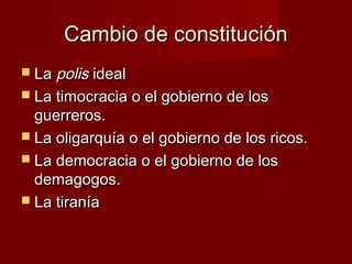 Cambio de constituciónCambio de constitución
 LaLa polispolis idealideal
 La timocracia o el gobierno de losLa timocracia o el gobierno de los
guerreros.guerreros.
 La oligarquía o el gobierno de los ricos.La oligarquía o el gobierno de los ricos.
 La democracia o el gobierno de losLa democracia o el gobierno de los
demagogos.demagogos.
 La tiraníaLa tiranía
 