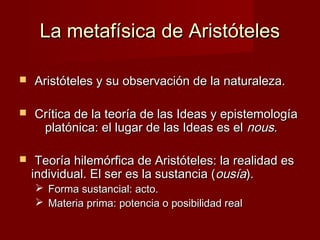 La metafísica de AristótelesLa metafísica de Aristóteles
 Aristóteles y su observación de la naturaleza.Aristóteles y su observación de la naturaleza.
 Crítica de la teoría de las Ideas y epistemologíaCrítica de la teoría de las Ideas y epistemología
platónica: el lugar de las Ideas es elplatónica: el lugar de las Ideas es el nousnous..
 Teoría hilemórfica de Aristóteles: la realidad esTeoría hilemórfica de Aristóteles: la realidad es
individual. El ser es la sustancia (individual. El ser es la sustancia (ousíaousía).).
 Forma sustancial: acto.Forma sustancial: acto.
 Materia prima: potencia o posibilidad realMateria prima: potencia o posibilidad real
 