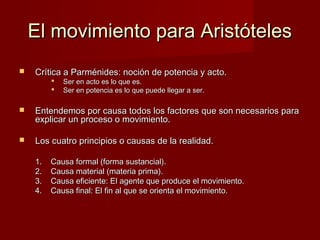 El movimiento para AristótelesEl movimiento para Aristóteles
 Crítica a Parménides: noción de potencia y acto.Crítica a Parménides: noción de potencia y acto.
 Ser en acto es lo que es.Ser en acto es lo que es.
 Ser en potencia es lo que puede llegar a ser.Ser en potencia es lo que puede llegar a ser.
 Entendemos por causa todos los factores que son necesarios paraEntendemos por causa todos los factores que son necesarios para
explicar un proceso o movimiento.explicar un proceso o movimiento.
 Los cuatro principios o causas de la realidad.Los cuatro principios o causas de la realidad.
1.1. Causa formal (forma sustancial).Causa formal (forma sustancial).
2.2. Causa material (materia prima).Causa material (materia prima).
3.3. Causa eficiente: El agente que produce el movimiento.Causa eficiente: El agente que produce el movimiento.
4.4. Causa final: El fin al que se orienta el movimiento.Causa final: El fin al que se orienta el movimiento.
 