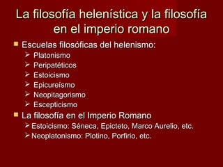La filosofía helenística y la filosofíaLa filosofía helenística y la filosofía
en el imperio romanoen el imperio romano
 Escuelas filosóficas del helenismo:Escuelas filosóficas del helenismo:
 PlatonismoPlatonismo
 PeripatéticosPeripatéticos
 EstoicismoEstoicismo
 EpicureísmoEpicureísmo
 NeopitagorismoNeopitagorismo
 EscepticismoEscepticismo
 La filosofía en el Imperio RomanoLa filosofía en el Imperio Romano
 Estoicismo: Séneca, Epicteto, Marco Aurelio, etc.Estoicismo: Séneca, Epicteto, Marco Aurelio, etc.
 Neoplatonismo: Plotino, Porfirio, etc.Neoplatonismo: Plotino, Porfirio, etc.
 