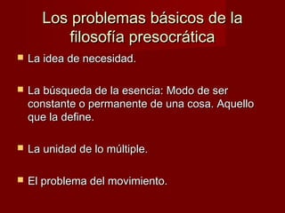 Los problemas básicos de laLos problemas básicos de la
filosofía presocráticafilosofía presocrática
 La idea de necesidad.La idea de necesidad.
 La búsqueda de la esencia: Modo de serLa búsqueda de la esencia: Modo de ser
constante o permanente de una cosa. Aquelloconstante o permanente de una cosa. Aquello
que la define.que la define.
 La unidad de lo múltiple.La unidad de lo múltiple.
 El problema del movimiento.El problema del movimiento.
 