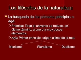 Los filósofos de la naturalezaLos filósofos de la naturaleza
 La búsqueda de los primeros principios oLa búsqueda de los primeros principios o
arjéarjé..
Premisa: Todo el universo se reduce, enPremisa: Todo el universo se reduce, en
último término, a uno o a muy pocosúltimo término, a uno o a muy pocos
elementos.elementos.
ArjéArjé: Primer principio, origen último de lo real.: Primer principio, origen último de lo real.
MonismoMonismo PluralismoPluralismo DualismoDualismo
 