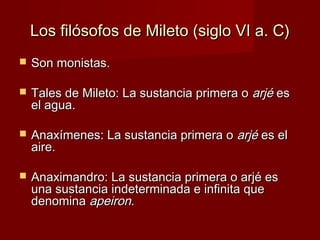 Los filósofos de Mileto (siglo VI a. C)Los filósofos de Mileto (siglo VI a. C)
 Son monistas.Son monistas.
 Tales de Mileto: La sustancia primera oTales de Mileto: La sustancia primera o arjéarjé eses
el agua.el agua.
 Anaxímenes: La sustancia primera oAnaxímenes: La sustancia primera o arjéarjé es eles el
aire.aire.
 Anaximandro: La sustancia primera o arjé esAnaximandro: La sustancia primera o arjé es
una sustancia indeterminada e infinita queuna sustancia indeterminada e infinita que
denominadenomina apeironapeiron..
 