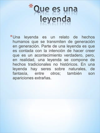 *Una leyenda es un relato de hechos 
humanos que se transmiten de generación 
en generación. Parte de una leyenda es que 
es contada con la intención de hacer creer 
que es un acontecimiento verdadero, pero, 
en realidad, una leyenda se compone de 
hechos tradicionales no históricos. En una 
leyenda hay seres sobre naturales, de 
fantasía, entre otros; también son 
apariciones extrañas. 
 