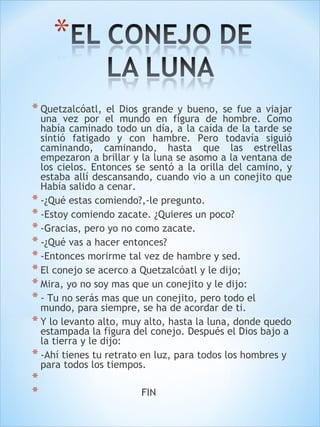 * Quetzalcóatl, el Dios grande y bueno, se fue a viajar 
una vez por el mundo en figura de hombre. Como 
había caminado todo un día, a la caída de la tarde se 
sintió fatigado y con hambre. Pero todavía siguió 
caminando, caminando, hasta que las estrellas 
empezaron a brillar y la luna se asomo a la ventana de 
los cielos. Entonces se sentó a la orilla del camino, y 
estaba allí descansando, cuando vio a un conejito que 
Había salido a cenar. 
* -¿Qué estas comiendo?,-le pregunto. 
* -Estoy comiendo zacate. ¿Quieres un poco? 
* -Gracias, pero yo no como zacate. 
* -¿Qué vas a hacer entonces? 
* -Entonces morirme tal vez de hambre y sed. 
* El conejo se acerco a Quetzalcóatl y le dijo; 
* Mira, yo no soy mas que un conejito y le dijo: 
* - Tu no serás mas que un conejito, pero todo el 
mundo, para siempre, se ha de acordar de ti. 
* Y lo levanto alto, muy alto, hasta la luna, donde quedo 
estampada la figura del conejo. Después el Dios bajo a 
la tierra y le dijo: 
* -Ahí tienes tu retrato en luz, para todos los hombres y 
para todos los tiempos. 
* 
* FIN 
 