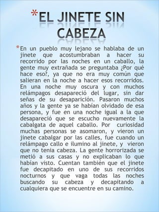 *En un pueblo muy lejano se hablaba de un 
jinete que acostumbraban a hacer su 
recorrido por las noches en un caballo, la 
gente muy extrañada se preguntaba ¿Por qué 
hace eso?, ya que no era muy común que 
salieran en la noche a hacer esos recorridos. 
En una noche muy oscura y con muchos 
relámpagos desapareció del lugar, sin dar 
señas de su desaparición. Pasaron muchos 
años y la gente ya se habían olvidado de esa 
persona, y fue en una noche igual a la que 
desapareció que se escucho nuevamente la 
cabalgata de aquel caballo. Por curiosidad 
muchas personas se asomaron, y vieron un 
jinete cabalgar por las calles, fue cuando un 
relámpago callo e ilumino al jinete, y vieron 
que no tenia cabeza. La gente horrorizada se 
metió a sus casas y no explicaban lo que 
habían visto. Cuentan también que el jinete 
fue decapitado en uno de sus recorridos 
nocturnos y que vaga todas las noches 
buscando su cabeza y decapitando a 
cualquiera que se encuentre en su camino. 
 