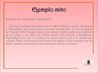 Ejemplo mito
Segmento de “Iztaccihuatl y Popocatépetl”

“…Cuando los aztecas dominaban aún el valle de México, vivieron Iztaccihuatl
y Popocatépetl, dos jóvenes que se amaban intensamente. Un día, el cacique
de Tlaxcala harto de pagar tributo a los aztecas, decidió pelear por la libertad
de su pueblo y se inició una terrible guerra entre aztecas y tlaxcaltecas.
Popocatépetl tuvo que ir a pelear a la guerra pero le juro a su amada que
volvería. Peleó intensamente en el campo de batalla y como protegido por los
dioses, siempre consiguió la victoria pensando sólo en su amada.”
 