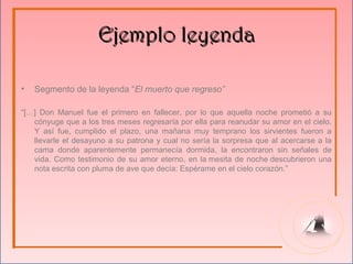 Ejemplo leyenda

•   Segmento de la leyenda “El muerto que regreso”

“[…] Don Manuel fue el primero en fallecer, por lo que aquella noche prometió a su
   cónyuge que a los tres meses regresaría por ella para reanudar su amor en el cielo.
   Y así fue, cumplido el plazo, una mañana muy temprano los sirvientes fueron a
   llevarle el desayuno a su patrona y cual no sería la sorpresa que al acercarse a la
   cama donde aparentemente permanecía dormida, la encontraron sin señales de
   vida. Como testimonio de su amor eterno, en la mesita de noche descubrieron una
   nota escrita con pluma de ave que decía: Espérame en el cielo corazón.”
 