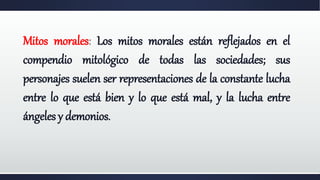 Mitos morales: Los mitos morales están reflejados en el
compendio mitológico de todas las sociedades; sus
personajes suelen ser representaciones de la constante lucha
entre lo que está bien y lo que está mal, y la lucha entre
ángeles y demonios.
 