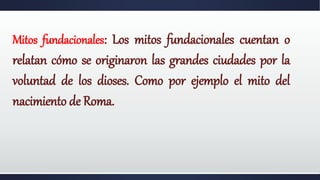 Mitos fundacionales: Los mitos fundacionales cuentan o
relatan cómo se originaron las grandes ciudades por la
voluntad de los dioses. Como por ejemplo el mito del
nacimiento de Roma.
 
