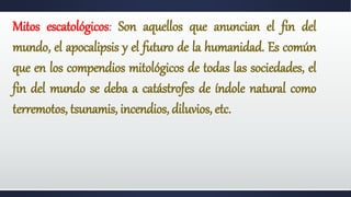 Mitos escatológicos: Son aquellos que anuncian el fin del
mundo, el apocalipsis y el futuro de la humanidad. Es común
que en los compendios mitológicos de todas las sociedades, el
fin del mundo se deba a catástrofes de índole natural como
terremotos, tsunamis, incendios, diluvios, etc.
 