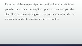 En otras palabras es un tipo de creación literaria primitivo-
popular que trata de explicar por un camino pseudo-
científico y pseudo-religioso ciertos fenómenos de la
naturaleza mediante narraciones inverosímiles.
 