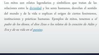Los mitos son relatos legendarios y simbólicos que tratan de las
relaciones entre la divinidad y los seres humanos, desvelan el sentido
del mundo y de la vida o explican el origen de ciertos fenómenos,
instituciones y prácticas humanas. Ejemplos de mitos, tenemos a el
padre de los dioses, el dios Zeus o los relatos de la creación de Adán y
Eva y de su vida en el paraíso.
 