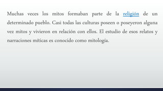 Muchas veces los mitos formaban parte de la religión de un
determinado pueblo. Casi todas las culturas poseen o poseyeron alguna
vez mitos y vivieron en relación con ellos. El estudio de esos relatos y
narraciones míticas es conocido como mitología.
 