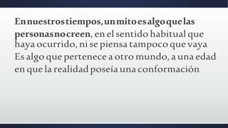 Ennuestrostiempos,unmitoesalgoquelas
personasnocreen,enelsentidohabitualque
hayaocurrido,nisepiensatampocoquevaya
Esalgoqueperteneceaotromundo,aunaedad
enquelarealidadposeíaunaconformación
 