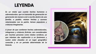 LEYENDA
Es un relato que cuenta hechos humanos o
sobrenaturales, que se transmite de generación en
generación de manera oral o escrita dentro de una
familia, o pueblo, relatan hechos y sucesos
relacionados con la patria, héroes populares y
criaturas imaginarias.
A pesar de que contienen hechos sobrenaturales,
milagrosos y criaturas ficticias, son consideradas
por muchas personas como relatos verídicos, ya
que intentan dar explicación a un fenómeno y
suelen estar situadas en un lugar geográfico
conocido y en un período determinado de la
historia.
 
