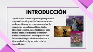 INTRODUCCIÓN
Los mitos son relatos sagrados que explican el
origen del mundo y los fenómenos naturales
mediante dioses y seres sobrenaturales. En
cambio, las leyendas combinan hechos
históricos con elementos fantásticos para
narrar hazañas heroicas y transmitir
enseñanzas morales. Ambos géneros son
fundamentales para la transmisión de la
identidad cultural y los valores de las
comunidades.
 