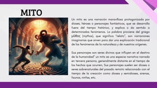 Un mito es una narración maravillosa protagonizada por
dioses, héroes o personajes fantásticos, que se desarrolla
fuera del tiempo histórico, y explica o da sentido a
determinados fenómenos. La palabra proviene del griego
μῦθος (mythos), que significa “relato”, son narraciones
imaginarias que sirven para dar una explicación tradicional
de los fenómenos de la naturaleza y de nuestros orígenes.
Sus personajes son seres divinos que influyen en el destino
de la humanidad" un mito es una especie narrativa narrada
en tercera persona, generalmente distante en el tiempo de
los hechos que ocurren, Sus personajes suelen ser dioses o
seres sobrenaturales del pasado remoto relacionado con el
tiempo de la creación como dioses y semidioses, sirenas,
faunos, ninfas, etc.
MITO
 