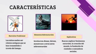 Narrativa Tradicional
Elementos Sobrenaturales
Explicativos
CARACTERÍSTICAS
Los mitos suelen ser
relatos antiguos que se
han transmitido a
través del tiempo.
Involucran dioses, héroes,
monstruos u otros seres
sobrenaturales
Buscan explicar fenómenos
naturales, la creación del
mundo, la fundación de
ciudades o costumbres
sociales.
 