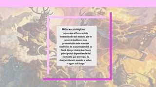 Anuncian el futuro de la
humanidad o del mundo, por lo
general mediante una
premonición más o menos
simbólica de lo que supondrá su
final. Comprenden dos clases
principales, dependiendo del
elemento que provoque la
destrucción del mundo, a saber:
el agua o el fuego.
Mitos escatológicos.
 