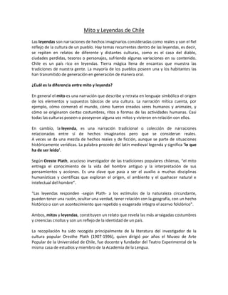 Mito y Leyendas de Chile
Las leyendas son narraciones de hechos imaginarios consideradas como reales y son el fiel
reflejo de la cultura de un pueblo. Hay temas recurrentes dentro de las leyendas, es decir,
se repiten en relatos de diferente y distantes culturas, como es el caso del diablo,
ciudades perdidas, tesoros o personajes, sufriendo algunas variaciones en su contenido.
Chile es un país rico en leyendas. Tierra mágica llena de encantos que muestra las
tradiciones de nuestra gente. La mayoría de los pueblos poseen una y los habitantes las
han transmitido de generación en generación de manera oral.

¿Cuál es la diferencia entre mito y leyenda?

En general el mito es una narración que describe y retrata en lenguaje simbólico el origen
de los elementos y supuestos básicos de una cultura. La narración mítica cuenta, por
ejemplo, cómo comenzó el mundo, cómo fueron creados seres humanos y animales, y
cómo se originaron ciertas costumbres, ritos o formas de las actividades humanas. Casi
todas las culturas poseen o poseyeron alguna vez mitos y vivieron en relación con ellos.

En cambio, la leyenda, es una narración tradicional o colección de narraciones
relacionadas entre sí de hechos imaginarios pero que se consideran reales.
A veces se da una mezcla de hechos reales y de ficción, aunque se parte de situaciones
históricamente verídicas. La palabra procede del latín medieval legenda y significa 'lo que
ha de ser leído'.

Según Oreste Plath, acucioso investigador de las tradiciones populares chilenas, “el mito
entrega el conocimiento de la vida del hombre antiguo y la interpretación de sus
pensamientos y acciones. Es una clave que pasa a ser el auxilio a muchas disciplinas
humanísticas y científicas que exploran el origen, el ambiente y el quehacer natural e
intelectual del hombre”.

“Las leyendas responden -según Plath- a los estímulos de la naturaleza circundante,
pueden tener una razón, ocultar una verdad, tener relación con la geografía, con un hecho
histórico o con un acontecimiento que repetido y exagerado integra el acervo folclórico”.

Ambos, mitos y leyendas, constituyen un relato que revela las más arraigadas costumbres
y creencias criollas y son un reflejo de la identidad de un país.

La recopilación ha sido recogida principalmente de la literatura del investigador de la
cultura popular Oresthe Plath (1907-1996), quien dirigió por años el Museo de Arte
Popular de la Universidad de Chile, fue docente y fundador del Teatro Experimental de la
misma casa de estudios y miembro de la Academia de la Lengua.
 