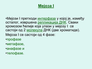 Мејоза I


•Мејози I претходи интерфаза у којој је, између
осталог, извршена репликација ДНК. Сваки
хромозом ћелије која улази у мејозу I се
састоји од 2 молекула ДНК (две хроматиде).
Мејоза I се састоји од 4 фазе:
•профазе
•метафазе,
•анафазе и
•телофазе.
 