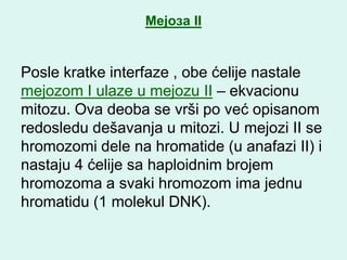 Мејоза II


Posle kratke interfaze , obe ćelije nastale
mejozom I ulaze u mejozu II – ekvacionu
mitozu. Ova deoba se vrši po već opisanom
redosledu dešavanja u mitozi. U mejozi II se
hromozomi dele na hromatide (u anafazi II) i
nastaju 4 ćelije sa haploidnim brojem
hromozoma a svaki hromozom ima jednu
hromatidu (1 molekul DNK).
 