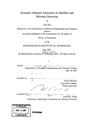 Dynamic Channel Allocation in Satellite and
                                             Wireless Networks
                                                                   by
                                                           Jun Sun
          Submitted to the Department of Electrical Engineering and Computer
                                           Science
               in partial fulfillment of the requirements for the degree of
                                                 Doctor of Philosophy
                                                               at the
                   MASSACHUSETTS INSTITUTE OF TECHNOLOGY
                                                           May 2007
            @ Massachusetts Institute of Technology 2007. All rights reserved.



          Author.........                         .....................
                 Department of Elec;al Engineering and Computer Science
                                                             May 18, 2007
                                  /          I


          Certified by.... i . ....                            .....................................
                                                                                       Eytan Modiano
                                                                                   Associate Professor
                                                                                     Thesis Supervisor
                              7                            ~.../        ,7


          Accepted by.                  ..          ....           "-...     .."   ...... " ...      .ib
                                                                                          Arthur   . Smith
                          Chairman, Department Committee on Graduate Students

    MASS ACHUSETTS INS-STRW
         OF TECHNOLOGy

      FýUG 16 2007
            ucll1
            m                         ARCHNES
I       LIBRARIES
 