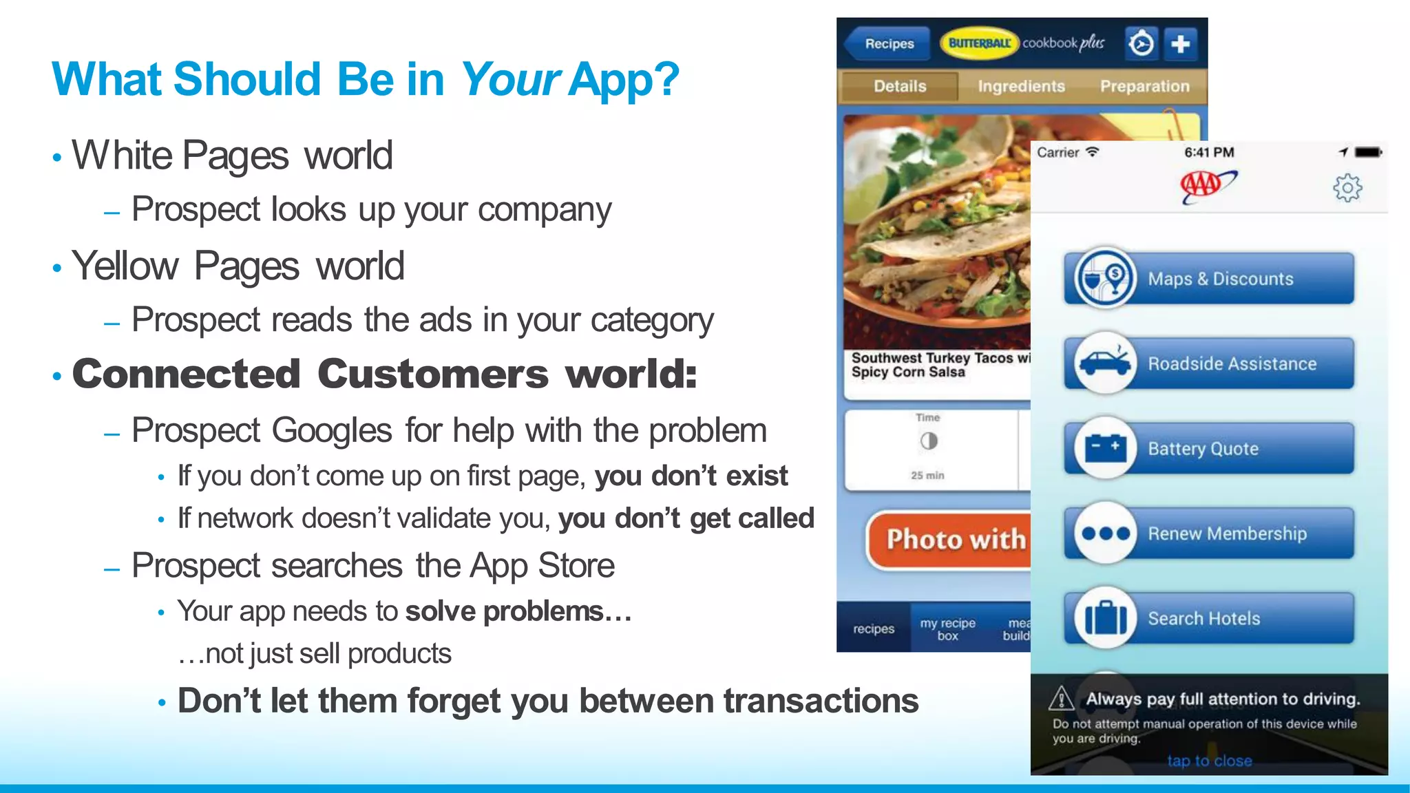 What Should Be in Your App?
• White Pages world
– Prospect looks up your company
• Yellow Pages world
– Prospect reads the ads in your category
• Connected Customers world:
– Prospect Googles for help with the problem
• If you don’t come up on first page, you don’t exist
• If network doesn’t validate you, you don’t get called
– Prospect searches the App Store
• Your app needs to solve problems…
…not just sell products
• Don’t let them forget you between transactions
 