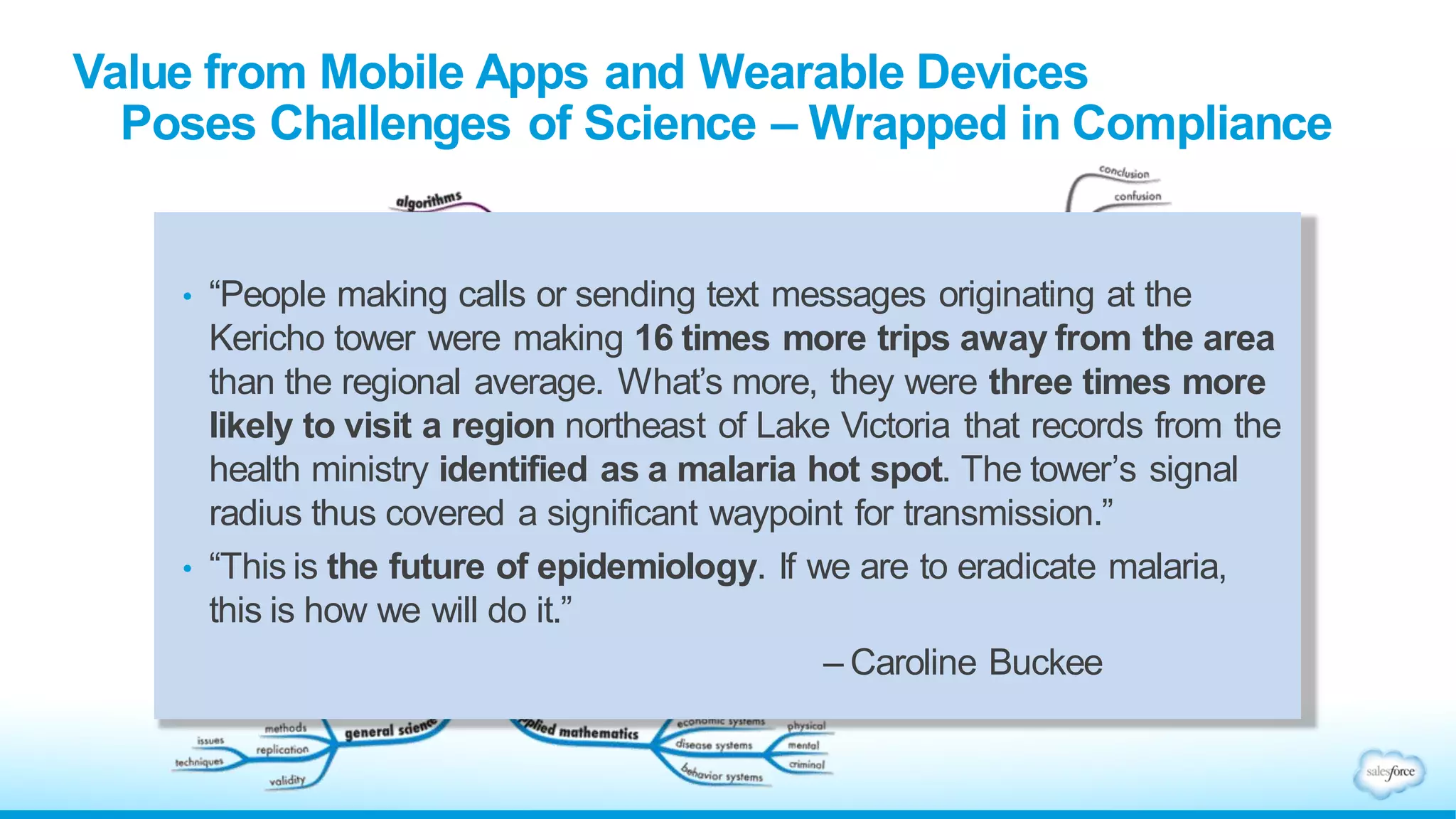 hubaisms.com/2013/08/08/data-scientist-big-data/
• “People making calls or sending text messages originating at the
Kericho tower were making 16 times more trips away from the area
than the regional average. What’s more, they were three times more
likely to visit a region northeast of Lake Victoria that records from the
health ministry identified as a malaria hot spot. The tower’s signal
radius thus covered a significant waypoint for transmission.”
• “This is the future of epidemiology. If we are to eradicate malaria,
this is how we will do it.”
– Caroline Buckee
Value from Mobile Apps and Wearable Devices
Poses Challenges of Science – Wrapped in Compliance
 