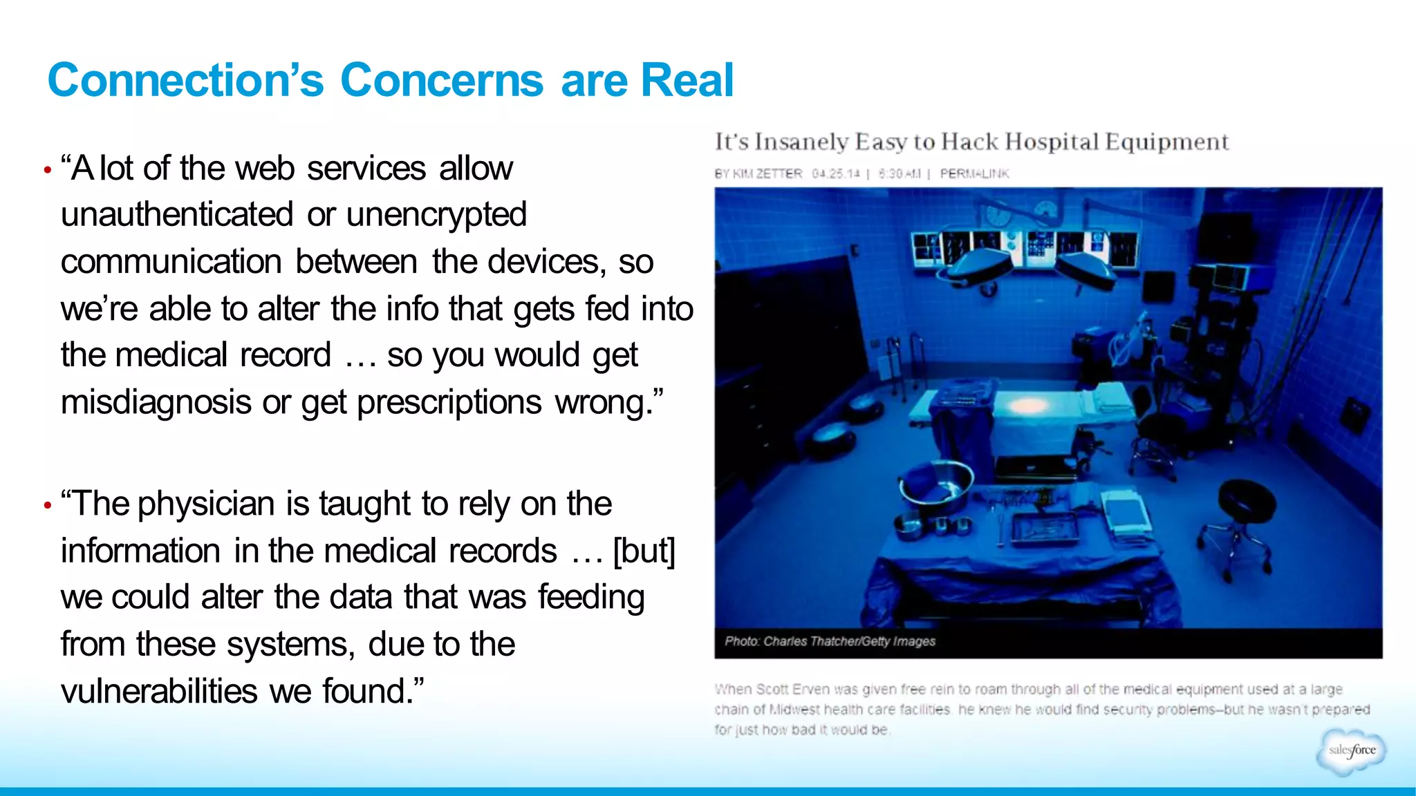 Connection’s Concerns are Real
• “Alot of the web services allow
unauthenticated or unencrypted
communication between the devices, so
we’re able to alter the info that gets fed into
the medical record … so you would get
misdiagnosis or get prescriptions wrong.”
• “The physician is taught to rely on the
information in the medical records … [but]
we could alter the data that was feeding
from these systems, due to the
vulnerabilities we found.”
 