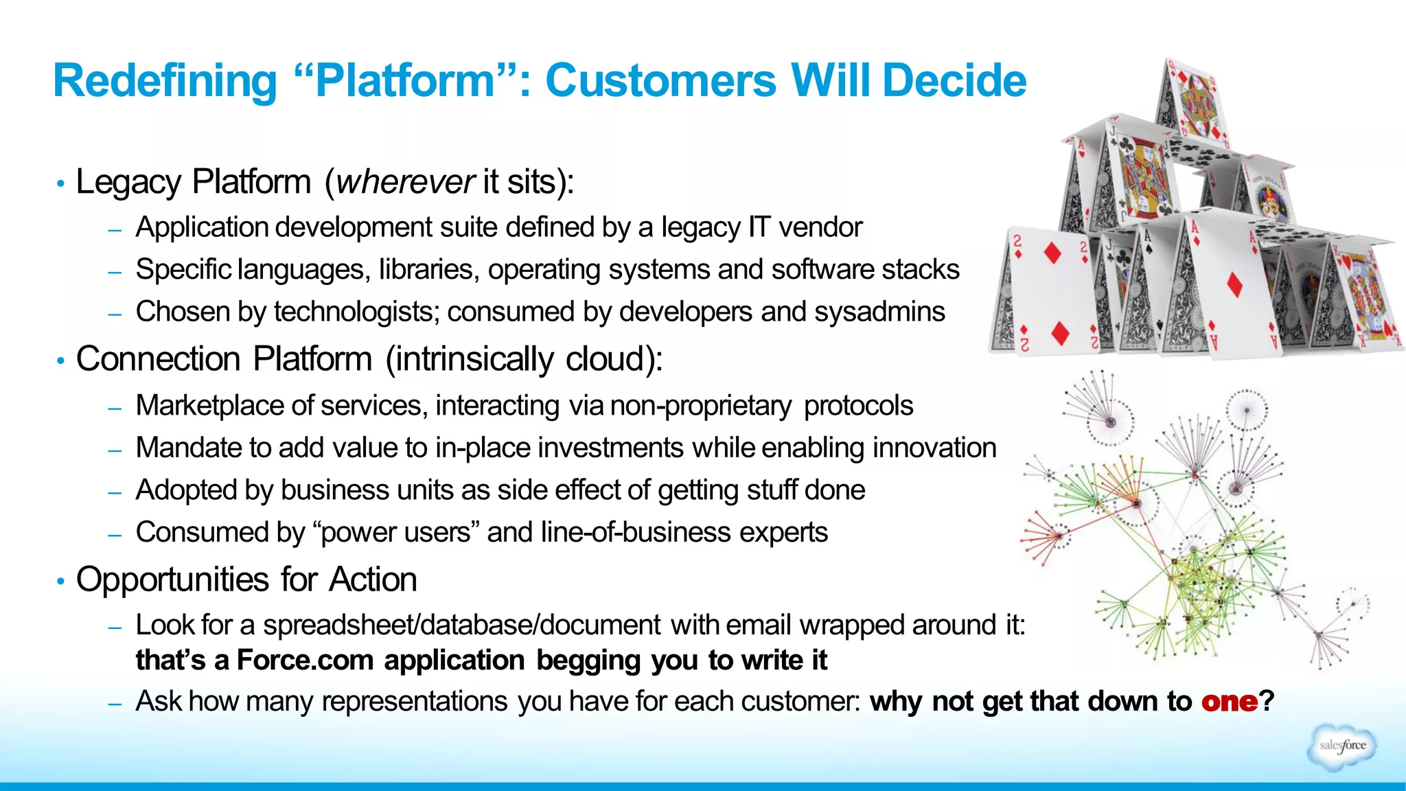 • Legacy Platform (wherever it sits):
– Application development suite defined by a legacy IT vendor
– Specific languages, libraries, operating systems and software stacks
– Chosen by technologists; consumed by developers and sysadmins
• Connection Platform (intrinsically cloud):
– Marketplace of services, interacting via non-proprietary protocols
– Mandate to add value to in-place investments while enabling innovation
– Adopted by business units as side effect of getting stuff done
– Consumed by “power users” and line-of-business experts
• Opportunities for Action
– Look for a spreadsheet/database/document with email wrapped around it:
that’s a Force.com application begging you to write it
– Ask how many representations you have for each customer: why not get that down to one?
Redefining “Platform”: Customers Will Decide
 