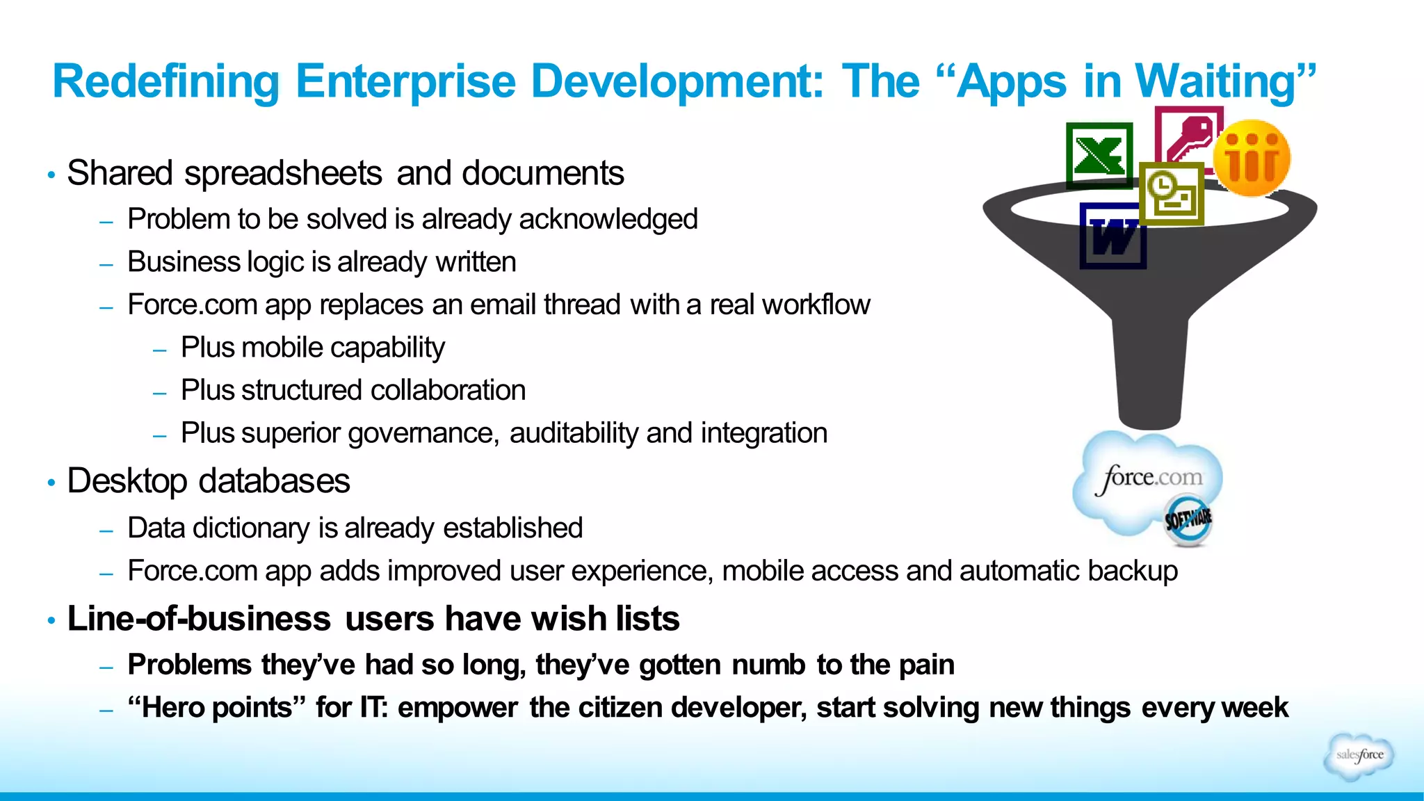 • Shared spreadsheets and documents
– Problem to be solved is already acknowledged
– Business logic is already written
– Force.com app replaces an email thread with a real workflow
– Plus mobile capability
– Plus structured collaboration
– Plus superior governance, auditability and integration
• Desktop databases
– Data dictionary is already established
– Force.com app adds improved user experience, mobile access and automatic backup
• Line-of-business users have wish lists
– Problems they’ve had so long, they’ve gotten numb to the pain
– “Hero points” for IT: empower the citizen developer, start solving new things every week
Redefining Enterprise Development: The “Apps in Waiting”
 