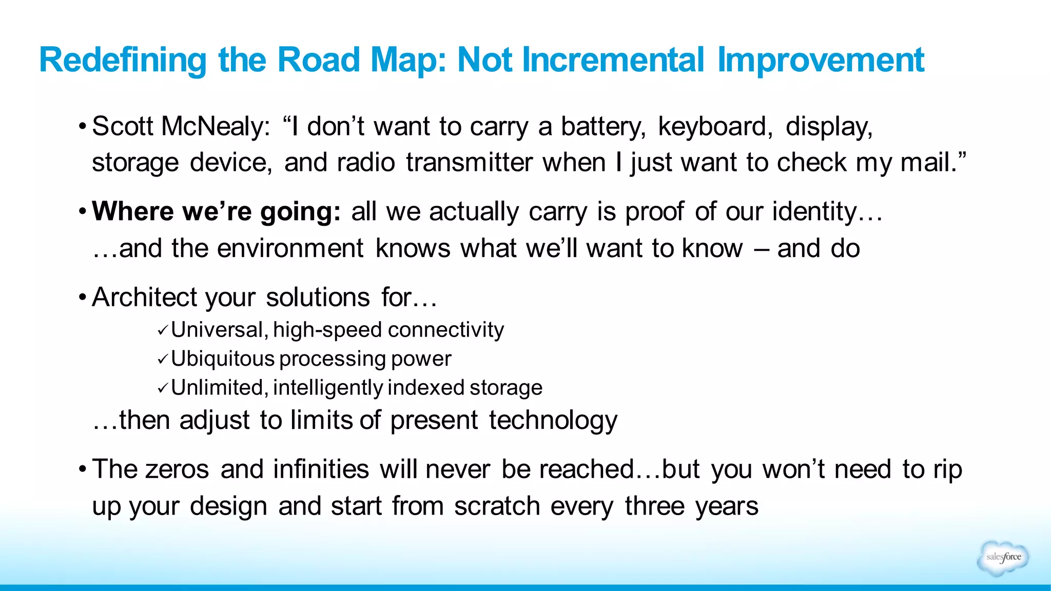 Redefining the Road Map: Not Incremental Improvement
• Scott McNealy: “I don’t want to carry a battery, keyboard, display,
storage device, and radio transmitter when I just want to check my mail.”
• Where we’re going: all we actually carry is proof of our identity…
…and the environment knows what we’ll want to know – and do
• Architect your solutions for…
Universal, high-speed connectivity
Ubiquitous processing power
Unlimited, intelligently indexed storage
…then adjust to limits of present technology
• The zeros and infinities will never be reached…but you won’t need to rip
up your design and start from scratch every three years
 