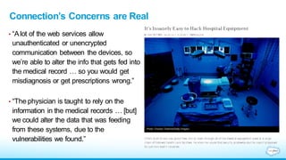 Connection’s Concerns are Real
• “Alot of the web services allow
unauthenticated or unencrypted
communication between the devices, so
we’re able to alter the info that gets fed into
the medical record … so you would get
misdiagnosis or get prescriptions wrong.”
• “The physician is taught to rely on the
information in the medical records … [but]
we could alter the data that was feeding
from these systems, due to the
vulnerabilities we found.”
 
